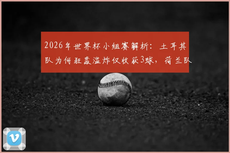 2026年世界杯小组赛解析：土耳其队为何狂轰滥炸仅收获3球，荷兰队高效进球背后有何门道？