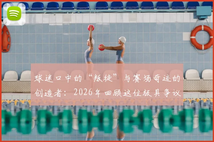 球迷口中的“叛徒”与赛场奇迹的创造者：2026年回顾这位极具争议的体育传奇人物是谁