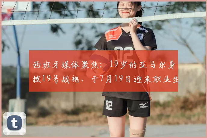 西班牙媒体聚焦：19岁的亚马尔身披19号战袍，于7月19日迎来职业生涯关键决赛，数字巧合引热议