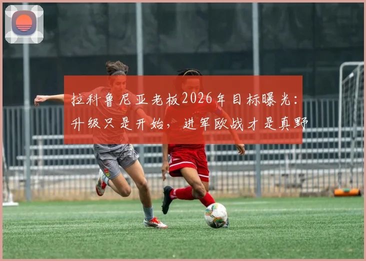 拉科鲁尼亚老板2026年目标曝光：升级只是开始，进军欧战才是真野心，昔日豪门复兴之路分析
