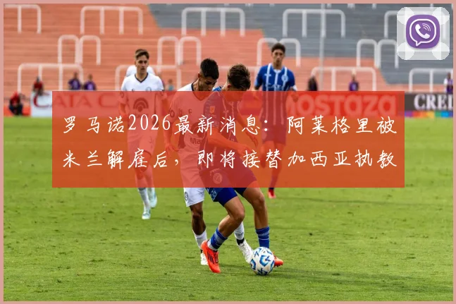 罗马诺2026最新消息：阿莱格里被米兰解雇后，即将接替加西亚执教那不勒斯，合同细节曝光