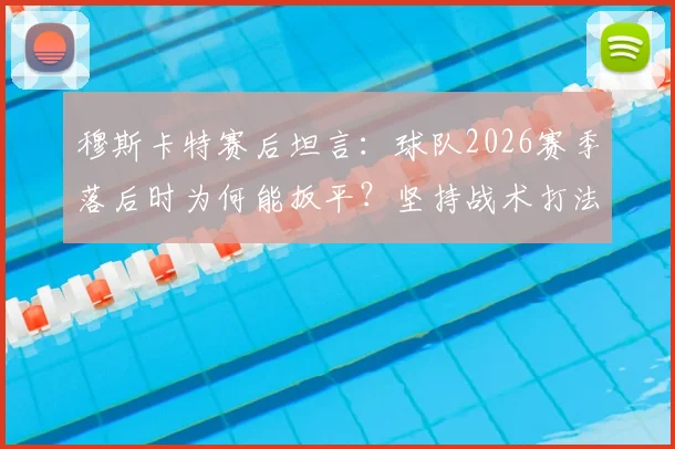 穆斯卡特赛后坦言:球队2026赛季落后时为何能扳平?坚持战术打法是关键