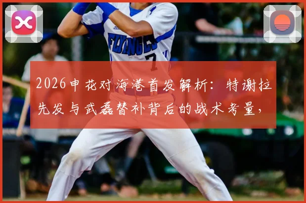 2026申花对海港首发解析：特谢拉先发与武磊替补背后的战术考量，4外援对决成比赛关键