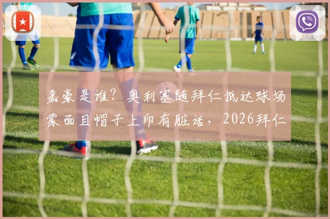 嘉豪是谁？奥利塞随拜仁抵达球场蒙面且帽子上印有脏话，2026拜仁新援争议着装事件解读