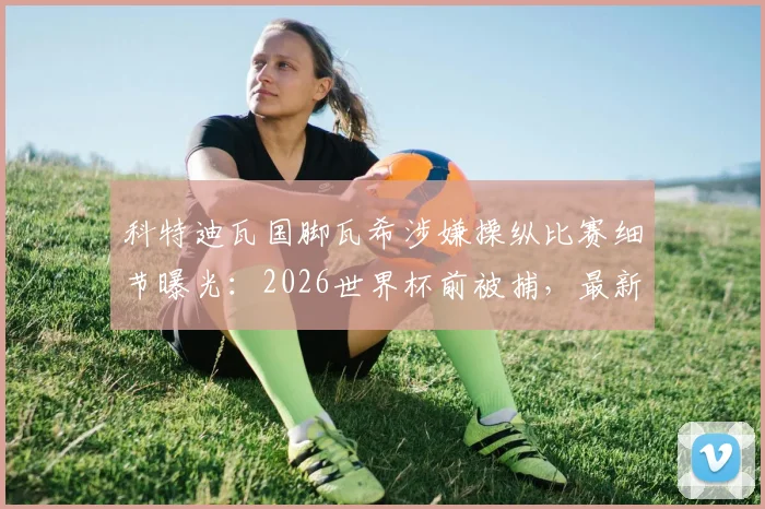 科特迪瓦国脚瓦希涉嫌操纵比赛细节曝光:2026世界杯前被捕,最新调查进展与分析