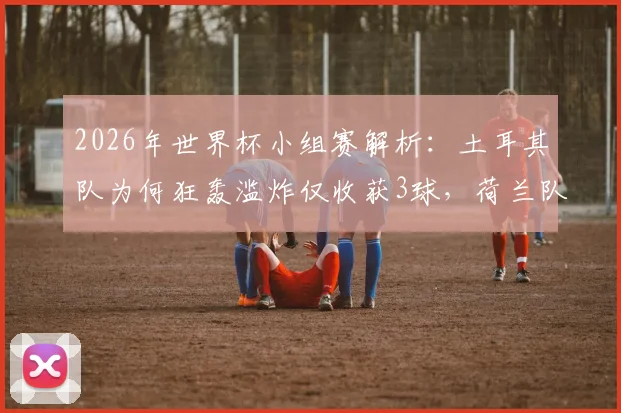 2026年世界杯小组赛解析:土耳其队为何狂轰滥炸仅收获3球,荷兰队高效进球背后有何门道?