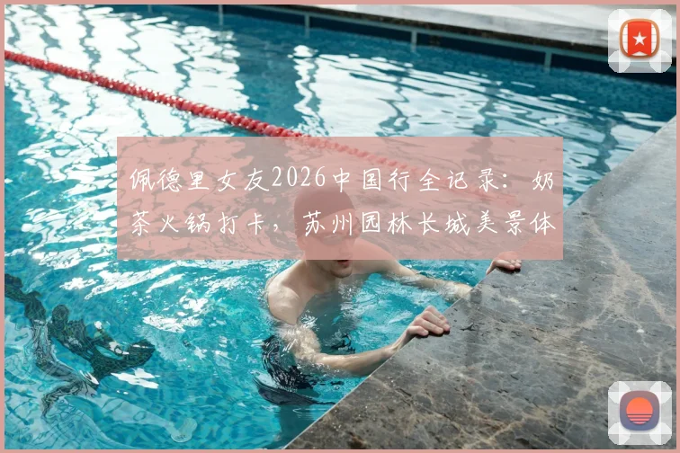 佩德里女友2026中国行全记录:奶茶火锅打卡,苏州园林长城美景体验分享