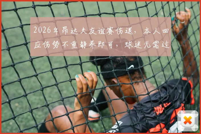 2026年昂达夫友谊赛伤退，本人回应伤势不重静养即可，球迷无需过度担忧