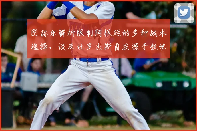 图赫尔解析限制阿根廷的多种战术选择,谈及让罗杰斯首发源于教练的场上直觉