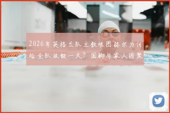 2026年英格兰队主教练图赫尔为何给全队放假一天?国脚与家人团聚照片及训练安排详解